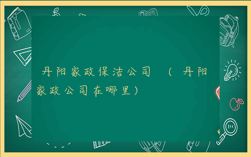 丹阳家政保洁公司 (丹阳家政公司在哪里)